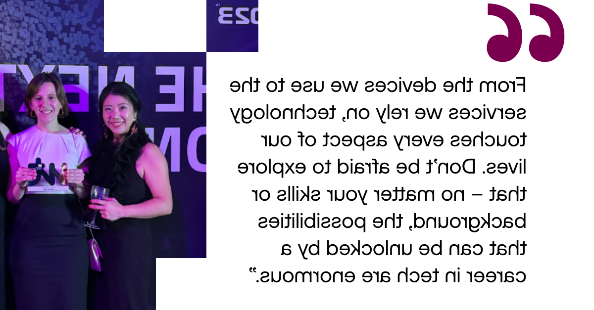 Pull out quote: "From the devices we use to the services we rely on, technology touches every aspect of our lives. Don’t be afraid to explore that – no matter your skills or background, the possibilities that can be unlocked by a career in tech are enormous."